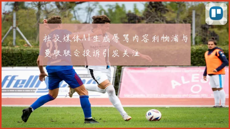 社交媒体AI生成辱骂内容利物浦与曼联联合投诉引发关注