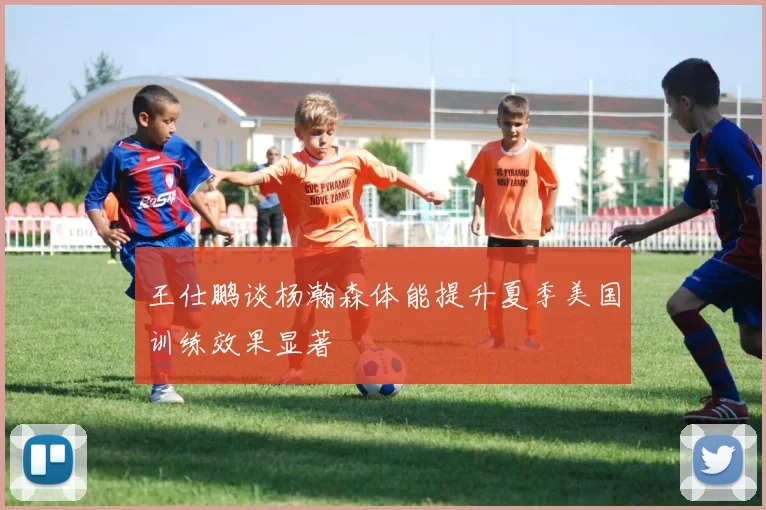 王仕鹏谈杨瀚森体能提升夏季美国训练效果显著