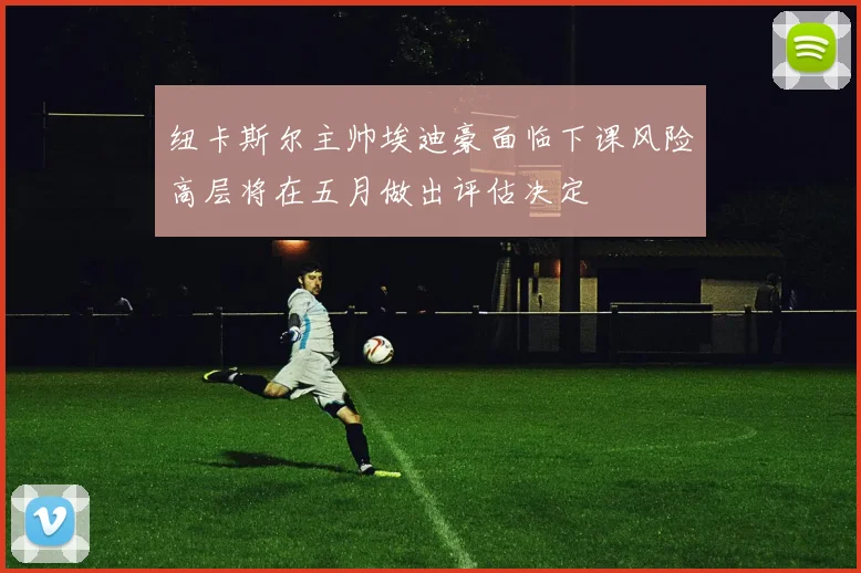 纽卡斯尔主帅埃迪豪面临下课风险高层将在五月做出评估决定