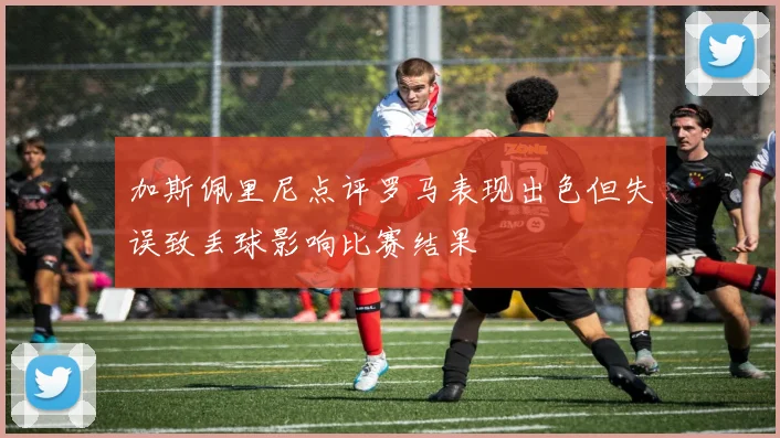 加斯佩里尼点评罗马表现出色但失误致丢球影响比赛结果