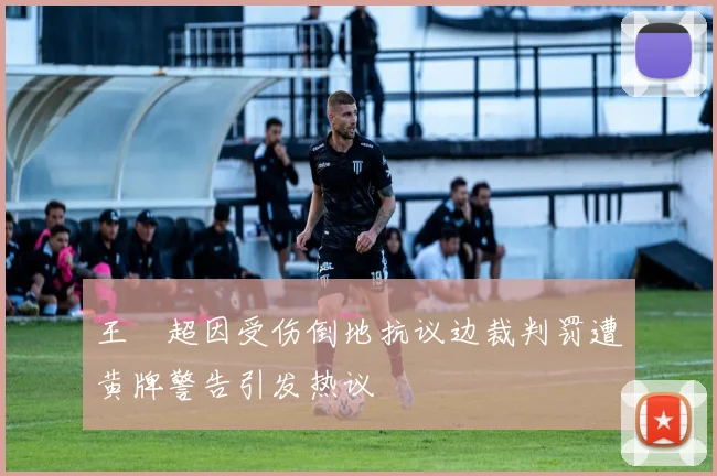 王燊超因受伤倒地抗议边裁判罚遭黄牌警告引发热议