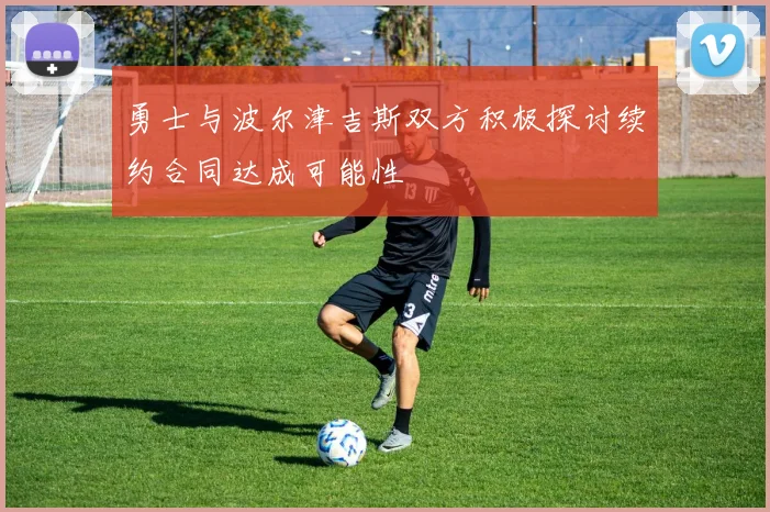 勇士与波尔津吉斯双方积极探讨续约合同达成可能性