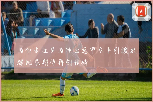 马伦专注罗马冲击意甲冬季引援进球纪录期待再创佳绩