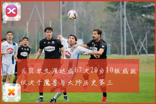 戈贝尔生涯达成67次20分10板成就仅次于魔兽与大帅历史第三